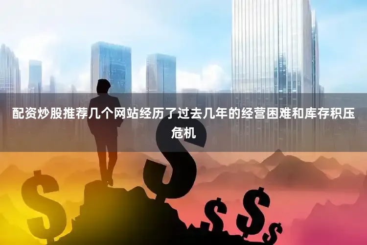 配资炒股推荐几个网站经历了过去几年的经营困难和库存积压危机