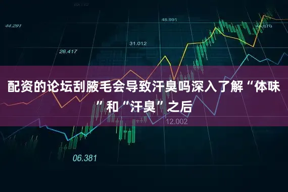 配资的论坛刮腋毛会导致汗臭吗深入了解“体味”和“汗臭”之后