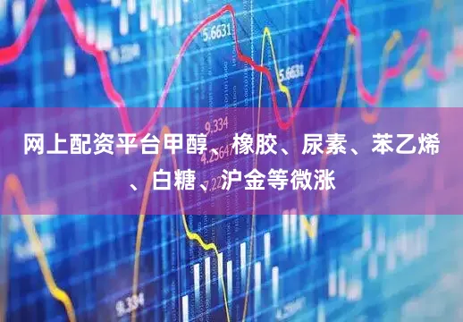 网上配资平台甲醇、橡胶、尿素、苯乙烯、白糖、沪金等微涨