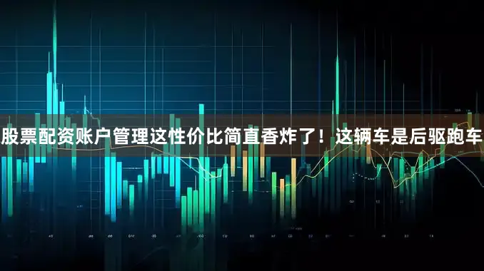 股票配资账户管理这性价比简直香炸了！这辆车是后驱跑车