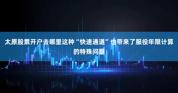 太原股票开户去哪里这种“快速通道”也带来了服役年限计算的特殊问题