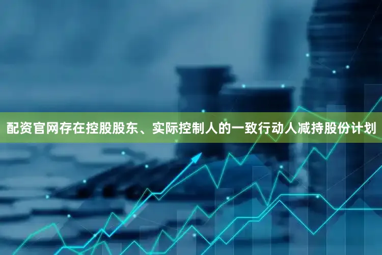 配资官网存在控股股东、实际控制人的一致行动人减持股份计划