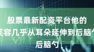 股票最新配资平台他的笑容几乎从耳朵延伸到后脑勺